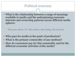 Political economy

 What is the relationship between a range of meanings
 available in media and the underpinning economic
 interests and ownership patterns across different media
 spheres:

    The press, Music, TV, Film, Radio, Advertising, The internet


 Who pays for media at the point of production?
 What is the primary commodity of any medium?
 How do consumers pay for this commodity and for the
 different economic activities of the media?
 