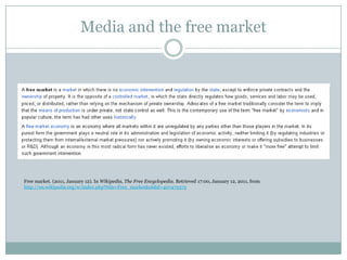 Media and the free market




Free market. (2011, January 12). In Wikipedia, The Free Encyclopedia. Retrieved 17:00, January 12, 2011, from
http://en.wikipedia.org/w/index.php?title=Free_market&oldid=407475375
 