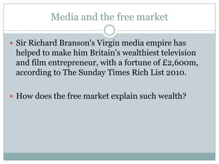 Media and the free market

 Sir Richard Branson's Virgin media empire has
 helped to make him Britain's wealthiest television
 and film entrepreneur, with a fortune of £2,600m,
 according to The Sunday Times Rich List 2010.

 How does the free market explain such wealth?
 