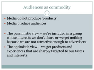 Audiences as commodity

 Media do not produce ‘products’
 Media produce audiences


 The pessimistic view – we’re included in a group
  whose interests we don’t share or we get nothing
  because we are not attractive enough to advertisers
 The optimistic view – we get products and
  experiences that are sharply targeted to our tastes
  and interests
 