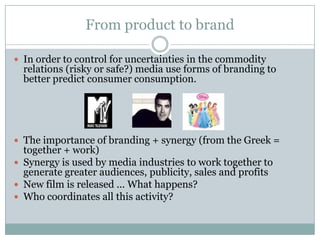 From product to brand

 In order to control for uncertainties in the commodity
  relations (risky or safe?) media use forms of branding to
  better predict consumer consumption.




 The importance of branding + synergy (from the Greek =
  together + work)
 Synergy is used by media industries to work together to
  generate greater audiences, publicity, sales and profits
 New film is released ... What happens?
 Who coordinates all this activity?
 