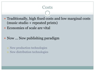 Costs

 Traditionally, high fixed costs and low marginal costs
  (music studio + repeated prints)
 Economies of scale are vital


 Now ... New publishing paradigm


    New production technologies
    New distribution technologies
 