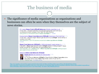 The business of media

 The significance of media organisations as organisations and
  businesses can often be seen when they themselves are the subject of
  news stories.




    http://www.google.co.uk/search?q=rupert+murdock+takeover&ie=utf-8&oe=utf-8&aq=t&rls=org.mozilla:en-GB:official&client=firefox-
    a#hl=en&expIds=17259,22104,27955&xhr=t&q=news+corp+takeover+of+bskyb&cp=8&pf=p&sclient=psy&safe=off&client=firefox-a&hs=5u3&rls=org.mozilla:en-
    GB%3Aofficial&aq=0&aqi=&aql=&oq=news+corp+takeover&gs_rfai=&pbx=1&fp=f8d6fd944fbe01e9
 