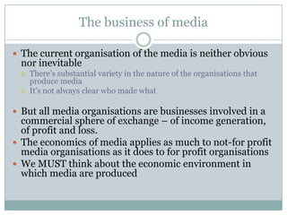 The business of media

 The current organisation of the media is neither obvious
 nor inevitable
    There’s substantial variety in the nature of the organisations that
     produce media
    It’s not always clear who made what

 But all media organisations are businesses involved in a
  commercial sphere of exchange – of income generation,
  of profit and loss.
 The economics of media applies as much to not-for profit
  media organisations as it does to for profit organisations
 We MUST think about the economic environment in
  which media are produced
 