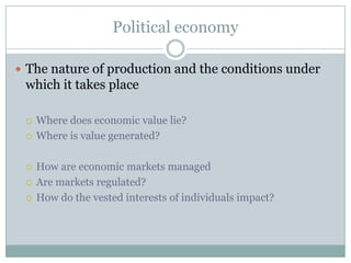 Political economy

 The nature of production and the conditions under
 which it takes place

    Where does economic value lie?
    Where is value generated?

    How are economic markets managed
    Are markets regulated?
    How do the vested interests of individuals impact?
 