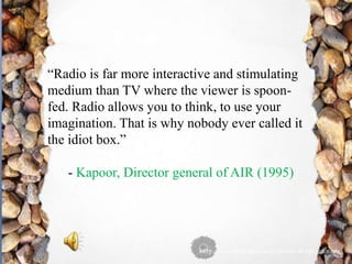 “Radio is far more interactive and stimulating
medium than TV where the viewer is spoon-
fed. Radio allows you to think, to use your
imagination. That is why nobody ever called it
the idiot box.”
- Kapoor, Director general of AIR (1995)
 