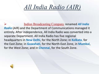 All India Radio (AIR)
 Indian Broadcasting Company renamed All India
Radio (AIR) and the Department of Communications managed it
entirely. After independence, All India Radio was converted into a
separate Department. All India Radio has five regional
headquarters in New Delhi, for the North Zone; in Kolkata, for
the East Zone; in Guwahati, for the North-East Zone, in Mumbai,
for the West Zone; and in Chennai, for the South Zone.
 