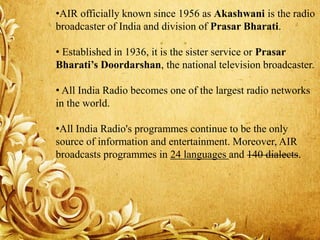 •AIR officially known since 1956 as Akashwani is the radio
broadcaster of India and division of Prasar Bharati.
• Established in 1936, it is the sister service or Prasar
Bharati’s Doordarshan, the national television broadcaster.
• All India Radio becomes one of the largest radio networks
in the world.
•All India Radio's programmes continue to be the only
source of information and entertainment. Moreover, AIR
broadcasts programmes in 24 languages and 140 dialects.
 