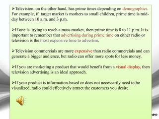 Television, on the other hand, has prime times depending on demographics.
For example, if target market is mothers to small children, prime time is mid-
day between 10 a.m. and 3 p.m.
If one is trying to reach a mass market, then prime time is 8 to 11 p.m. It is
important to remember that advertising during prime time on either radio or
television is the most expensive time to advertise.
Television commercials are more expensive than radio commercials and can
generate a bigger audience, but radio can offer more spots for less money.
If you are marketing a product that would benefit from a visual display, then
television advertising is an ideal approach.
If your product is information-based or does not necessarily need to be
visualized, radio could effectively attract the customers you desire.
 