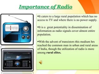 Importance of Radio
It caters to a large rural population which has no
access to TV and where there is no power supply.
It is a great potentiality in dissemination of
information as radio signals cover almost entire
population.
With the advent of transistors this medium hrs
reached the common man in urban and rural areas
of India, though the utilization of radio is more
among rural elites.
 