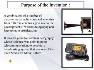 Purpose of the Invention :
A combination of a number of
discoveries by technicians and scientists
from different countries gave rise to the
development of wireless telegraphy and
later to radio broadcasting.
It took 10 years for wireless telegraphy,
whose sole use was point to point
telecommunication, to become a
broadcasting system that was one of the
main Media for Mass Culture.
 