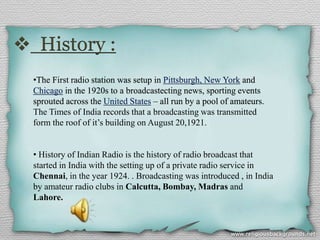  History :
•The First radio station was setup in Pittsburgh, New York and
Chicago in the 1920s to a broadcastecting news, sporting events
sprouted across the United States – all run by a pool of amateurs.
The Times of India records that a broadcasting was transmitted
form the roof of it’s building on August 20,1921.
• History of Indian Radio is the history of radio broadcast that
started in India with the setting up of a private radio service in
Chennai, in the year 1924. . Broadcasting was introduced , in India
by amateur radio clubs in Calcutta, Bombay, Madras and
Lahore.
 