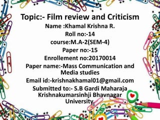 Topic:- Film review and Criticism
Name :Khamal Krishna R.
Roll no:-14
course:M.A-2(SEM-4)
Paper no:-15
Enrollement no:20170014
Paper name:-Mass Communication and
Media studies
Email id:-krishnakhamal01@gmail.com
Submitted to:- S.B Gardi Maharaja
Krishnakumarsinhji Bhavnagar
University.
 