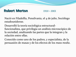 Robert Merton

1910 – 2003

Nació en Filadelfia, Pensilvania, el 4 de julio, Sociólogo
estadounidense.
Desarrolló la teoría sociológica estructuralfuncionalista, que privilegia un análisis microscópico de
la sociedad, analizando las partes que la integran y la
relación entre ellas.
Conocido como uno de los padres, y especialista, de la
persuasión de masas y de los efectos de los mass media.

 