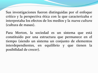 Sus investigaciones fueron distinguidas por el enfoque
crítico y la perspectiva ética con la que caracterizaba e
interpretaba los efectos de los medios y la nueva cultura
(cultura de masas).
Para Merton, la sociedad es un sistema que está
constituido por una estructura que permanece en el
tiempo (siendo un sistema un conjunto de elementos
interdependientes, en equilibrio y que tienen la
posibilidad de crecer).

 