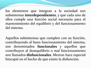 los elementos que integran a la sociedad son
subsistemas interdependientes, y que cada uno de
interdependientes
ellos cumple una función social necesaria para el
mantenimiento del equilibrio y del funcionamiento
del sistema.
Aquellos subsistemas que cumplen con su función,
contribuyendo al buen funcionamiento del sistema,
son denominados funcionales y aquellos que
contribuyen al desequilibrio o mal funcionamiento
son llamados disfuncionales. Merton hace especial
disfuncionales
hincapié en el hecho de que existe la disfunción.

 