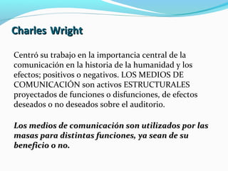 Charles Wright
Centró su trabajo en la importancia central de la
comunicación en la historia de la humanidad y los
efectos; positivos o negativos. LOS MEDIOS DE
COMUNICACIÓN son activos ESTRUCTURALES
proyectados de funciones o disfunciones, de efectos
deseados o no deseados sobre el auditorio.
Los medios de comunicación son utilizados por las
masas para distintas funciones, ya sean de su
beneficio o no.

 