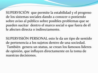 SUPERVICIÓN que permite la estabilidad y el progreso
de los sistemas sociales dando a conocer o poniendo
sobre aviso al público sobre posibles problemas que se
pueden sucitar dentro el marco social o que fuera de él
le afecten directa o indirectamente.
SUPERVISIÓN PERSONAL esto le da un tipo de sentido
de pertenencia a los sujetos dentro de una sociedad.
También genera un status, se crean los famosos líderes
de opinión, que influyen directamente en la toma de
nuestras decisiones.

 