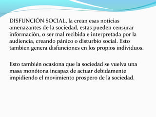 DISFUNCIÓN SOCIAL, la crean esas noticias
amenazantes de la sociedad, estas pueden censurar
información, o ser mal recibida e interpretada por la
audiencia, creando pánico o disturbio social. Esto
tambien genera disfunciones en los propios individuos.
Esto también ocasiona que la sociedad se vuelva una
masa monótona incapaz de actuar debidamente
impidiendo el movimiento prospero de la sociedad.

 