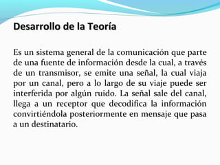 Desarrollo de la Teoría
Es un sistema general de la comunicación que parte
de una fuente de información desde la cual, a través
de un transmisor, se emite una señal, la cual viaja
por un canal, pero a lo largo de su viaje puede ser
interferida por algún ruido. La señal sale del canal,
llega a un receptor que decodifica la información
convirtiéndola posteriormente en mensaje que pasa
a un destinatario.

 