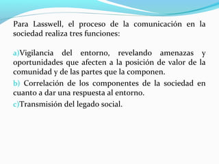 Para Lasswell, el proceso de la comunicación en la
sociedad realiza tres funciones:
a)Vigilancia

del entorno, revelando amenazas y
oportunidades que afecten a la posición de valor de la
comunidad y de las partes que la componen.
b) Correlación de los componentes de la sociedad en
cuanto a dar una respuesta al entorno.
c)Transmisión del legado social.

 