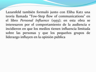 Lazarsfeld también formuló junto con Elihu Katz una
teoría llamada “Tow-Step flow of communications” en
el libro Personal Influence (1955); en esta obra se
interesaron por el comportamiento de la audiencia e
incidieron en que los medios tienen influencia limitada
sobre las personas y que los pequeños grupos de
liderazgo influyen en la opinión pública

 