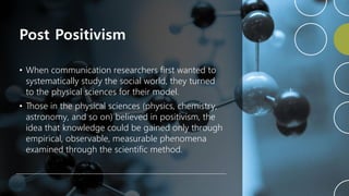 Post Positivism
• When communication researchers first wanted to
systematically study the social world, they turned
to the physical sciences for their model.
• Those in the physical sciences (physics, chemistry,
astronomy, and so on) believed in positivism, the
idea that knowledge could be gained only through
empirical, observable, measurable phenomena
examined through the scientific method.
 