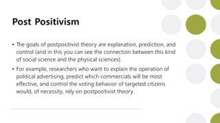 Post Positivism
• The goals of postpositivist theory are explanation, prediction, and
control (and in this you can see the connection between this kind
of social science and the physical sciences).
• For example, researchers who want to explain the operation of
political advertising, predict which commercials will be most
effective, and control the voting behavior of targeted citizens
would, of necessity, rely on postpositivist theory.
 