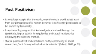 Post Positivism
• Its ontology accepts that the world, even the social world, exists apart
from our perceptions of it; human behavior is sufficiently predictable to
be studied systematically.
• Its epistemology argues that knowledge is advanced through the
systematic, logical search for regularities and causal relationships
employing the scientific method.
• That is, postpositivist find confidence “in the community of social
researchers,” not “in any individual social scientist” (Schutt, 2009, p. 89).
 