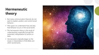 Hermeneutic
theory
• But many communication theorists do not
want to explain, predict, and control social
behavior.
• Their goal is to understand how and why
that behavior occurs in the social world.
• This hermeneutic theory is the study of
understanding, especially through the
systematic interpretation of actions or
texts.
• Hermeneutics originally began as the
study or interpretation of the Bible and
other sacred works.
 