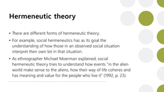 Hermeneutic theory
• There are different forms of hermeneutic theory.
• For example, social hermeneutics has as its goal the
understanding of how those in an observed social situation
interpret their own lot in that situation.
• As ethnographer Michael Moerman explained, social
hermeneutic theory tries to understand how events “in the alien
world make sense to the aliens, how their way of life coheres and
has meaning and value for the people who live it” (1992, p. 23).
 