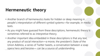 Hermeneutic theory
• Another branch of hermeneutics looks for hidden or deep meaning in
people’s interpretation of different symbol systems—for example, in media
texts.
• As you might have guessed from these descriptions, hermeneutic theory is
sometimes referred to as interpretive theory.
• Another important idea embedded in these descriptions is that any text,
any product of social interaction—a movie, the president’s State of the
Union Address, a series of Twitter tweets, a conversation between a soap
opera hero and heroine— can be a source of understanding.
 