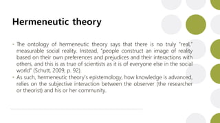 Hermeneutic theory
• The ontology of hermeneutic theory says that there is no truly “real,”
measurable social reality. Instead, “people construct an image of reality
based on their own preferences and prejudices and their interactions with
others, and this is as true of scientists as it is of everyone else in the social
world” (Schutt, 2009, p. 92).
• As such, hermeneutic theory’s epistemology, how knowledge is advanced,
relies on the subjective interaction between the observer (the researcher
or theorist) and his or her community.
 