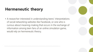 Hermeneutic theory
• A researcher interested in understanding teens’ interpretations
of social networking websites like Facebook, or one who is
curious about meaning-making that occurs in the exchange of
information among teen fans of an online simulation game,
would rely on hermeneutic theory.
 