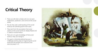 Critical Theory
• There are still other scholars who do not want
explanation, prediction, and control of the social
world.
• Nor do they seek understanding of the social
world as the ultimate goal for their work.
• They start from the assumption that some
aspects of the social world are deeply flawed and
in need of transformation.
• Their aim is to gain knowledge of that social
world so they can change it.
• This goal is inherently political because it
challenges existing ways of organizing the social
world and the people and institutions that
exercise power in it.
 