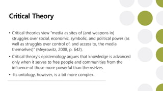 Critical Theory
• Critical theories view “media as sites of (and weapons in)
struggles over social, economic, symbolic, and political power (as
well as struggles over control of, and access to, the media
themselves)” (Meyrowitz, 2008, p. 642).
• Critical theory’s epistemology argues that knowledge is advanced
only when it serves to free people and communities from the
influence of those more powerful than themselves.
• Its ontology, however, is a bit more complex.
 