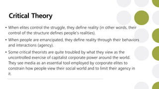Critical Theory
• When elites control the struggle, they define reality (in other words, their
control of the structure defines people’s realities).
• When people are emancipated, they define reality through their behaviors
and interactions (agency).
• Some critical theorists are quite troubled by what they view as the
uncontrolled exercise of capitalist corporate power around the world.
They see media as an essential tool employed by corporate elites to
constrain how people view their social world and to limit their agency in
it.
 