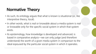 Normative Theory
• As such, its ontology argues that what is known is situational (or, like
interpretive theory, local).
• In other words, what is real or knowable about a media system is real
or knowable only for the specific social system in which that system
exists.
• Its epistemology, how knowledge is developed and advanced, is
based in comparative analysis—we can only judge (and therefore
understand) the worth of a given media system in comparison to the
ideal espoused by the particular social system in which it operates.
 