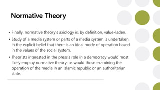 Normative Theory
• Finally, normative theory’s axiology is, by definition, value-laden.
• Study of a media system or parts of a media system is undertaken
in the explicit belief that there is an ideal mode of operation based
in the values of the social system.
• Theorists interested in the press’s role in a democracy would most
likely employ normative theory, as would those examining the
operation of the media in an Islamic republic or an authoritarian
state.
 