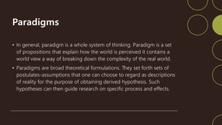 Paradigms
• In general, paradigm is a whole system of thinking. Paradigm is a set
of propositions that explain how the world is perceived it contains a
world view a way of breaking down the complexity of the real world.
• Paradigms are broad theoretical formulations. They set forth sets of
postulates-assumptions that one can choose to regard as descriptions
of reality for the purpose of obtaining derived hypothesis. Such
hypotheses can then guide research on specific process and effects.
 