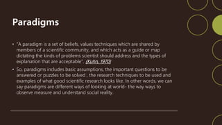 Paradigms
• “A paradigm is a set of beliefs, values techniques which are shared by
members of a scientific community, and which acts as a guide or map
dictating the kinds of problems scientist should address and the types of
explanation that are acceptable”. (Kuhn, 1970)
• So, paradigms includes basic assumptions, the important questions to be
answered or puzzles to be solved , the research techniques to be used and
examples of what good scientific research looks like. In other words, we can
say paradigms are different ways of looking at world- the way ways to
observe measure and understand social reality.
 