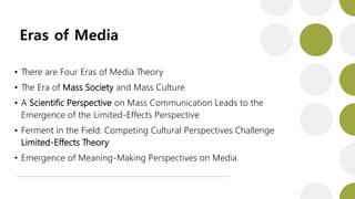 Eras of Media
• There are Four Eras of Media Theory
• The Era of Mass Society and Mass Culture
• A Scientific Perspective on Mass Communication Leads to the
Emergence of the Limited-Effects Perspective
• Ferment in the Field: Competing Cultural Perspectives Challenge
Limited-Effects Theory
• Emergence of Meaning-Making Perspectives on Media
 