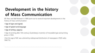 Development in the history
of Mass Communication
DE Fleur and Ball Rokeach in 1989 point out to several important developments in the
history of mass communication
• Age of signs and signals
• Age of speech and language
• Age of writing- papyrus
• Age of printing after 15th century-Gutenberg’s invention of moveable type and printing
press in 1456
• But the age of MC was ushered by widespread distribution of newspapers (1920 radio
1940 TV)
 
