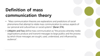 Definition of mass
communication theory
• “Mass communication theories are explanations and predictions of social
phenomena that attempt to relate mass communication to various aspects of
our personal and cultural lives or social systems” (Baran 374).
• Littlejohn and Foss define mass communication as “the process whereby media
organizations produce and transmit messages to large publics and the process
by which those messages are sought, used, understood, and influenced by
audience”.
 