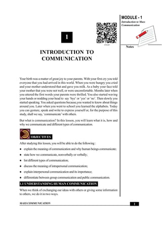 MASS COMMUNICATION
MODULE - 1
Introduction to Mass
Communication
Notes
1
IntroductiontoCommunication
1
INTRODUCTION TO
COMMUNICATION
Your birth was a matter of great joy to your parents. With your first cry you told
everyone that you had arrived in this world. When you were hungry you cried
and your mother understood that and gave you milk. As a baby your face told
your mother that you were not well, or were uncomfortable. Months later when
you uttered the first words your parents were thrilled. You also started waving
your hands or nodding your head to say ‘bye’ or ‘yes’ or ‘no’. Then slowly you
started speaking.You asked questions because,you wanted to know about things
around you. Later when you went to school you learned the alphabets. Today
you can gesture, speak and write to express yourself or, for the purpose of this
study, shall we say, ‘communicate’with others.
But what is communication? In this lesson, you will learn what it is, how and
why we communicate and different types of communication.
OBJECTIVES
After studying this lesson, you will be able to do the following :
z explain the meaning of communication and why human beings communicate;
z state how we communicate, nonverbally or verbally;
z list different types of communication;
z discuss the meaning of intrapersonal communication;
z explain interpersonal communication and its importance;
z differentiate between group communication and public communication.
1.1 UNDERSTANDING HUMAN COMMUNICATION
When we think of exchanging our ideas with others or giving some information
to others, we do it in two ways.
 