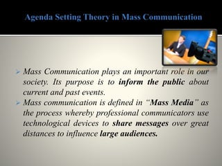  Mass Communication plays an important role in our
society. Its purpose is to inform the public about
current and past events.
 Mass communication is defined in “Mass Media” as
the process whereby professional communicators use
technological devices to share messages over great
distances to influence large audiences.
 