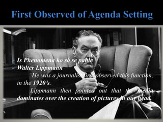  Is Phenomena ko sb se pahle
 Walter Lippmann
He was a journalist first observed this function,
in the 1920’s.
Lippmann then pointed out that the media
dominates over the creation of pictures in our head.
 