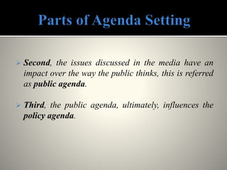  Second, the issues discussed in the media have an
impact over the way the public thinks, this is referred
as public agenda.
 Third, the public agenda, ultimately, influences the
policy agenda.
 