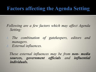 Following are a few factors which may affect Agenda
Setting:
1. The combination of gatekeepers, editors and
managers.
2. External influences.
These external influences may be from non- media
sources, government officials and influential
individuals.
 