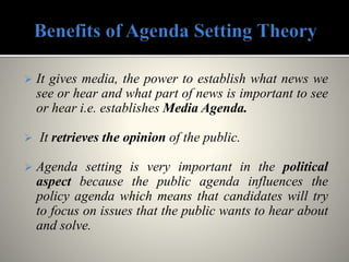  It gives media, the power to establish what news we
see or hear and what part of news is important to see
or hear i.e. establishes Media Agenda.
 It retrieves the opinion of the public.
 Agenda setting is very important in the political
aspect because the public agenda influences the
policy agenda which means that candidates will try
to focus on issues that the public wants to hear about
and solve.
 